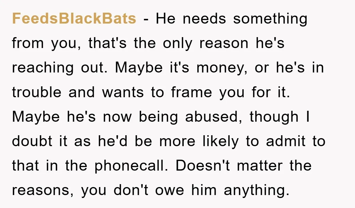 FeedsBlackBats − He needs something from you, that's the only reason he's reaching out. Maybe it's money, or he's in trouble and wants to frame you for it. Maybe he's...