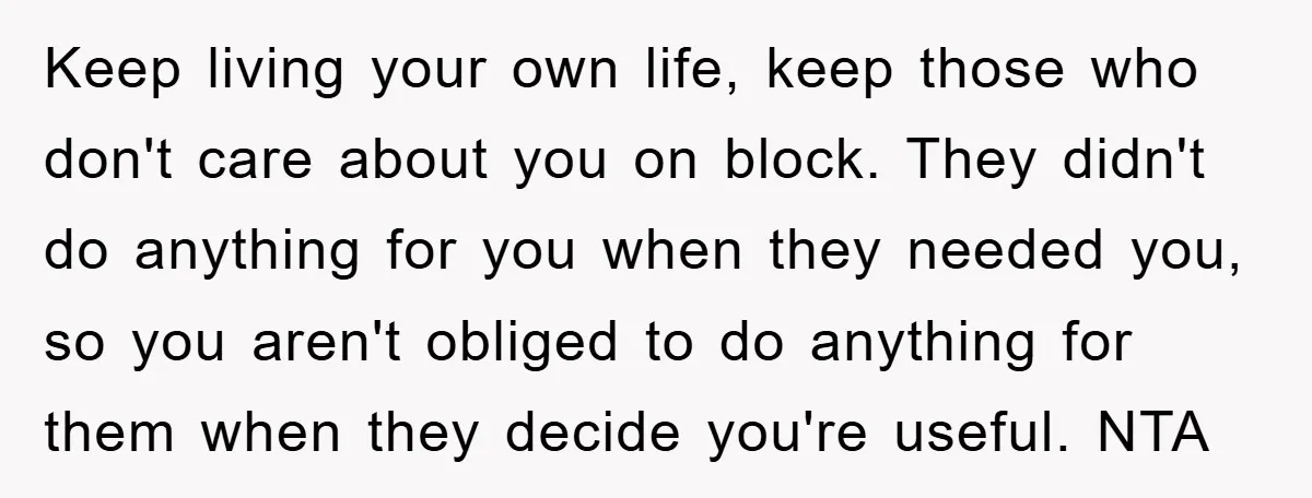 Keep living your own life, keep those who don't care about you on block. They didn't do anything for you when they needed you, so you aren't obliged to do...