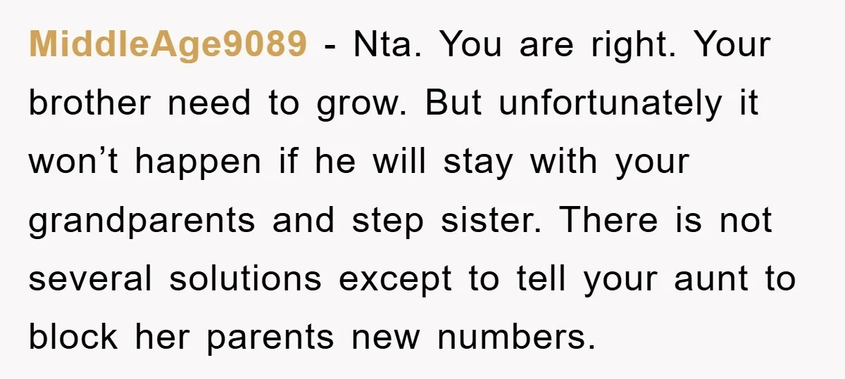 MiddleAge9089 − Nta. You are right. Your brother need to grow. But unfortunately it won’t happen if he will stay with your grandparents and step sister. There is not several...