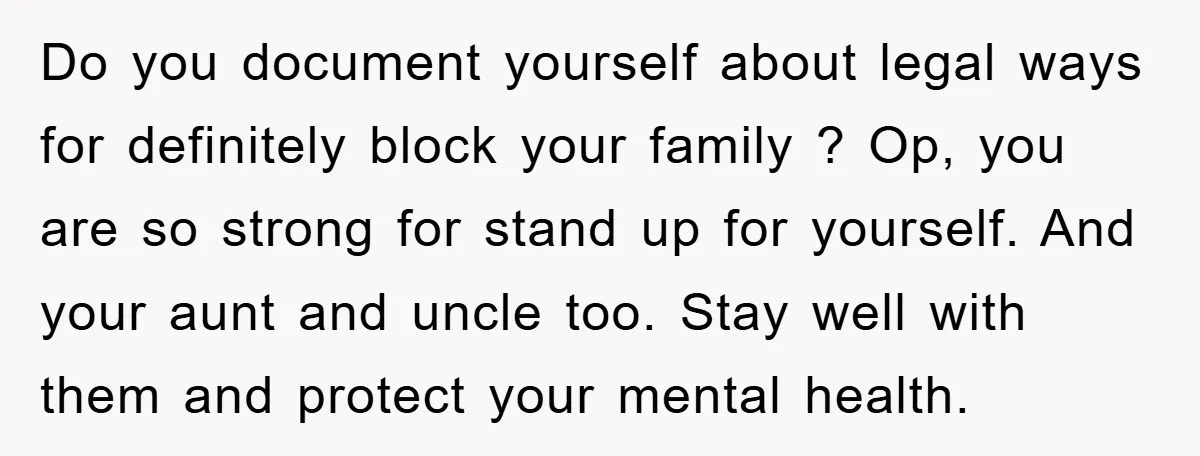 Do you document yourself about legal ways for definitely block your family ? Op, you are so strong for stand up for yourself. And your aunt and uncle too. Stay...