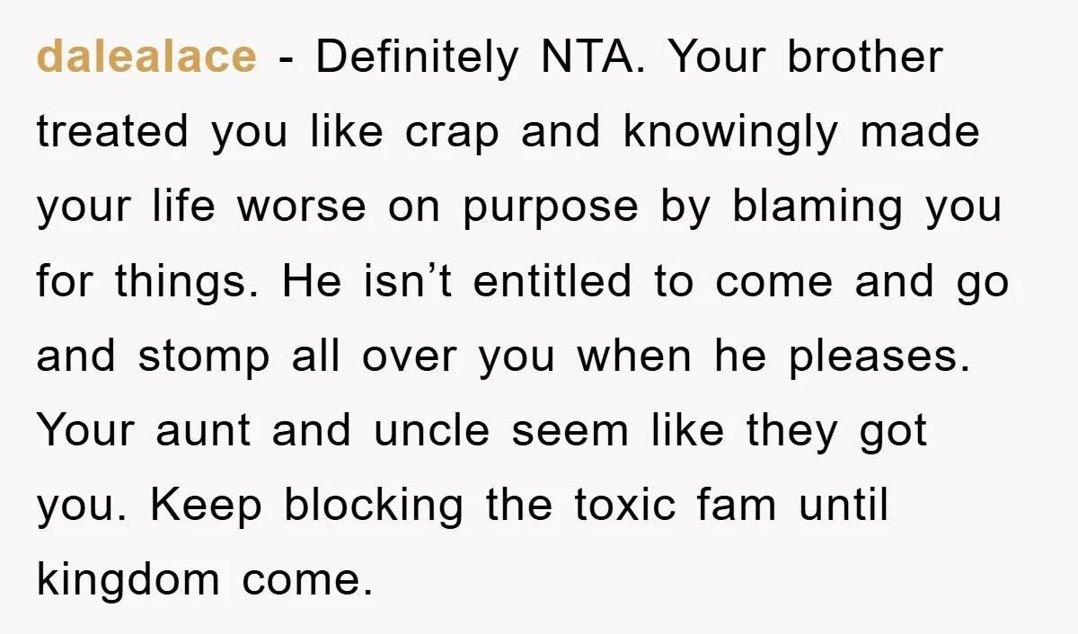 dalealace − Definitely NTA. Your brother treated you like crap and knowingly made your life worse on purpose by blaming you for things. He isn’t entitled to come and go...