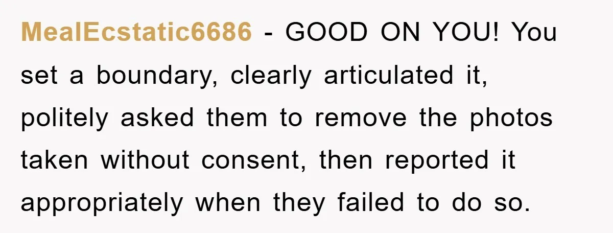 MealEcstatic6686 − GOOD ON YOU! You set a boundary, clearly articulated it, politely asked them to remove the photos taken without consent, then reported it appropriately when they failed to...