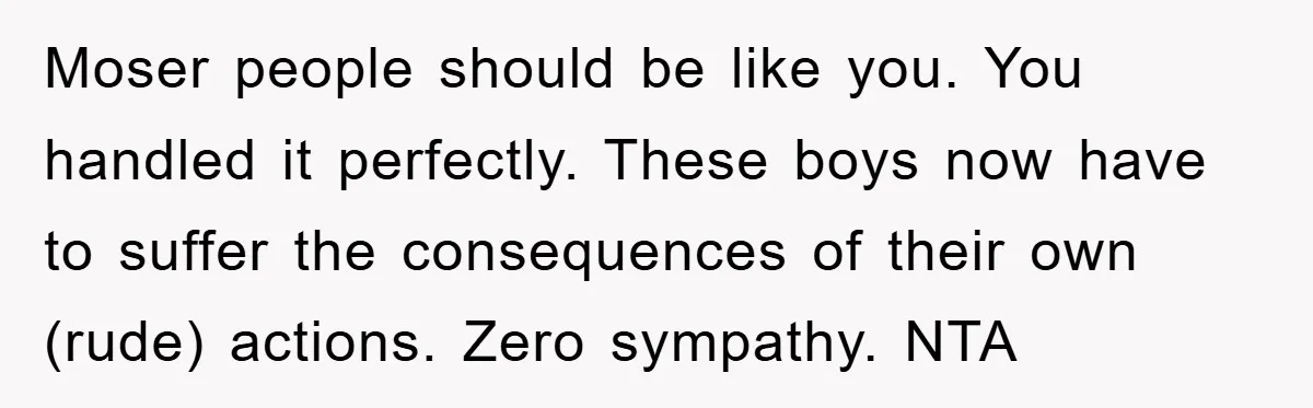 Moser people should be like you. You handled it perfectly. These boys now have to suffer the consequences of their own (rude) actions. Zero sympathy. NTA