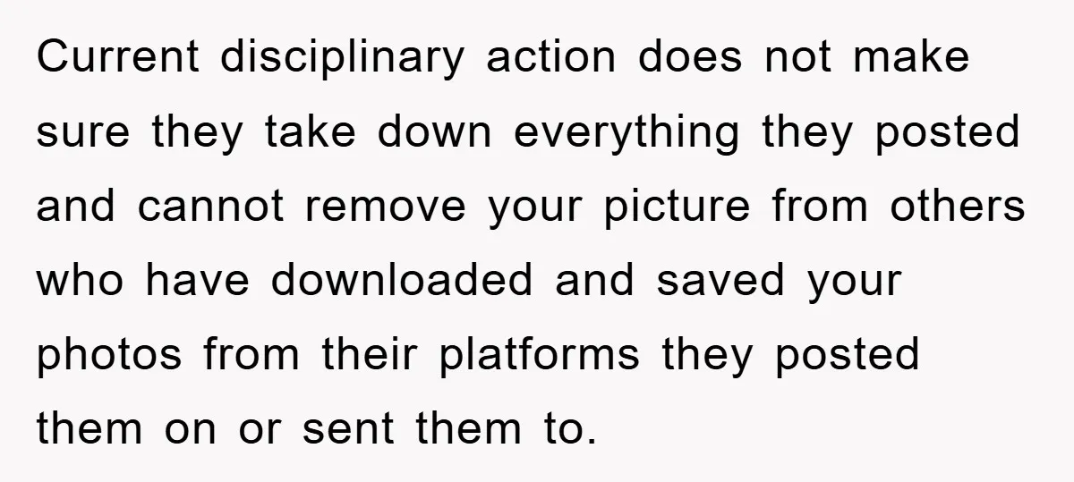Current disciplinary action does not make sure they take down everything they posted and cannot remove your picture from others who have downloaded and saved your photos from their platforms...