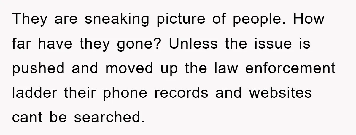 They are sneaking picture of people. How far have they gone? Unless the issue is pushed and moved up the law enforcement ladder their phone records and websites cant be...