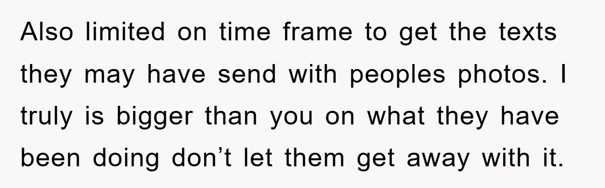 Also limited on time frame to get the texts they may have send with peoples photos. I truly is bigger than you on what they have been doing don’t let...