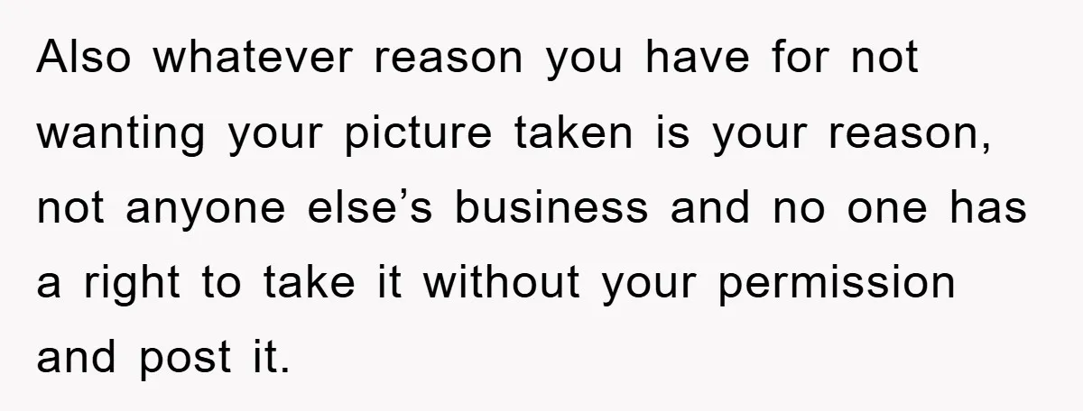 Also whatever reason you have for not wanting your picture taken is your reason, not anyone else’s business and no one has a right to take it without your permission...
