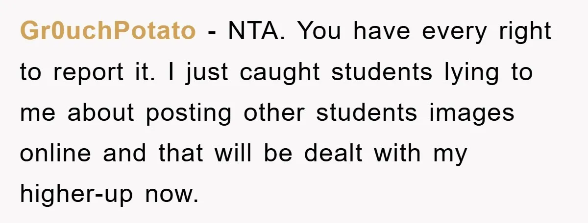 Gr0uchPotato − NTA. You have every right to report it. I just caught students lying to me about posting other students images online and that will be dealt with my...