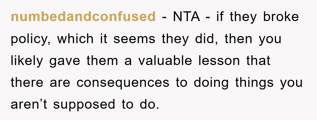 numbedandconfused − NTA - if they broke policy, which it seems they did, then you likely gave them a valuable lesson that there are consequences to doing things you aren’t...