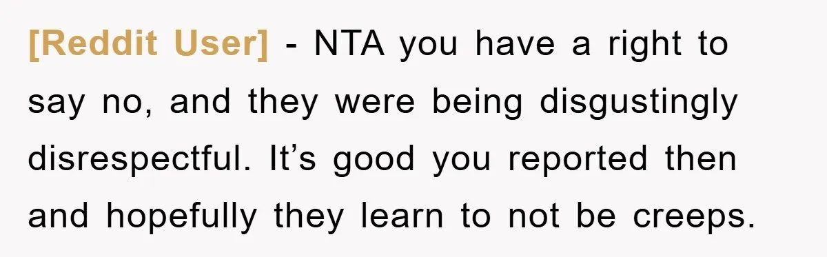 [Reddit User] − NTA you have a right to say no, and they were being disgustingly disrespectful. It’s good you reported then and hopefully they learn to not be creeps.