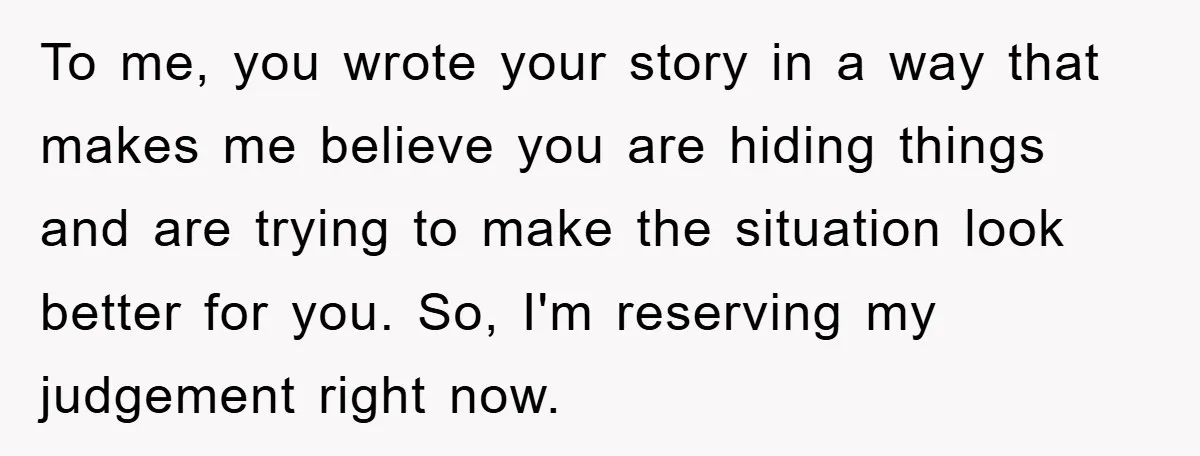 To me, you wrote your story in a way that makes me believe you are hiding things and are trying to make the situation look better for you. So, I'm...
