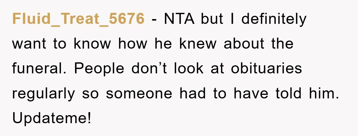 Fluid_Treat_5676 − NTA but I definitely want to know how he knew about the funeral. People don’t look at obituaries regularly so someone had to have told him. Updateme!