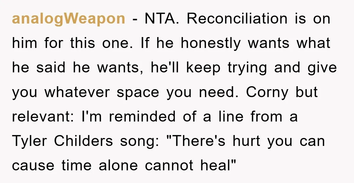 analogWeapon − NTA. Reconciliation is on him for this one. If he honestly wants what he said he wants, he'll keep trying and give you whatever space you need. Corny...
