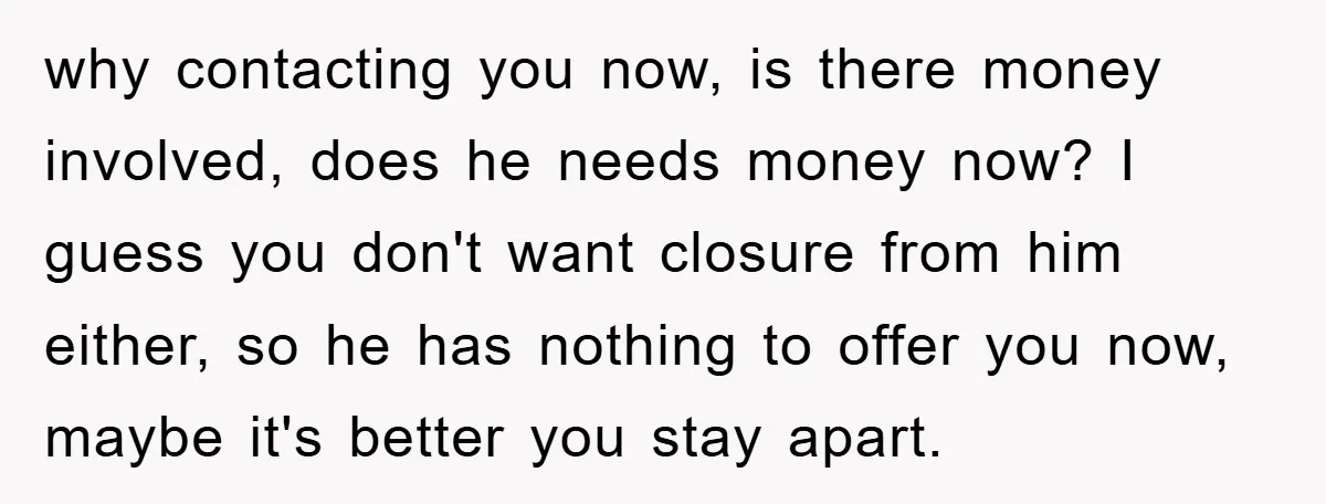 why contacting you now, is there money involved, does he needs money now? I guess you don't want closure from him either, so he has nothing to offer you now,...