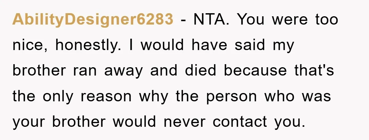 AbilityDesigner6283 − NTA. You were too nice, honestly. I would have said my brother ran away and died because that's the only reason why the person who was your brother...