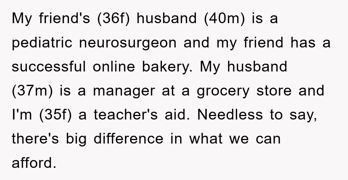 My friend's (36f) husband (40m) is a pediatric neurosurgeon and my friend has a successful online bakery. My husband (37m) is a manager at a grocery store and I'm (35f)...