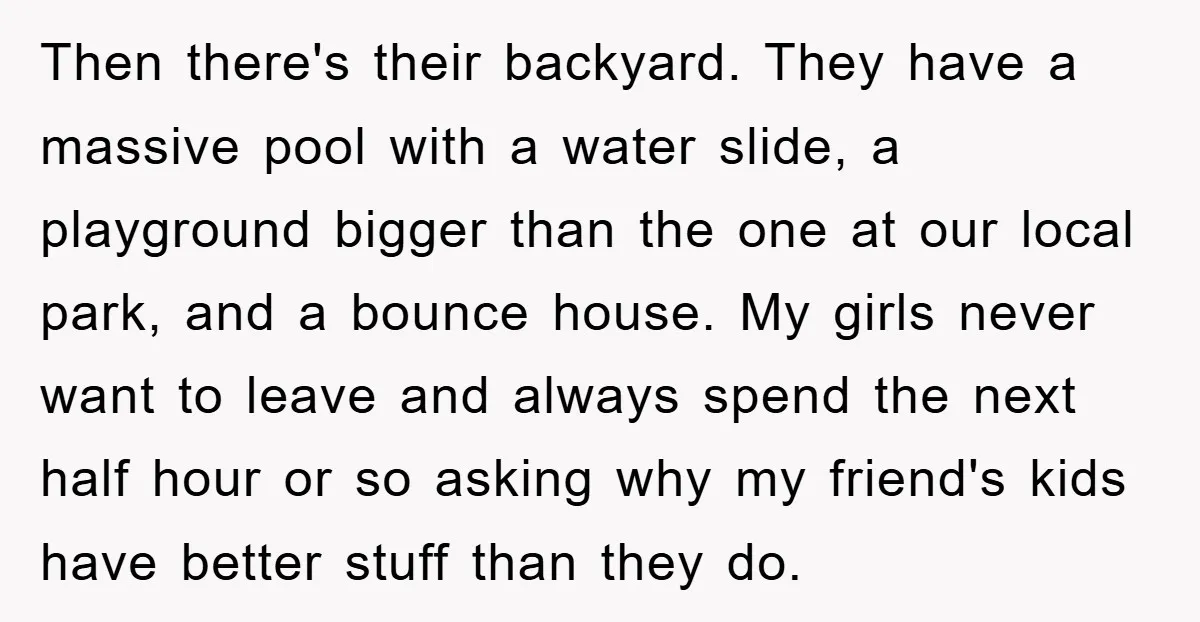 Then there's their backyard. They have a massive pool with a water slide, a playground bigger than the one at our local park, and a bounce house. My girls never...