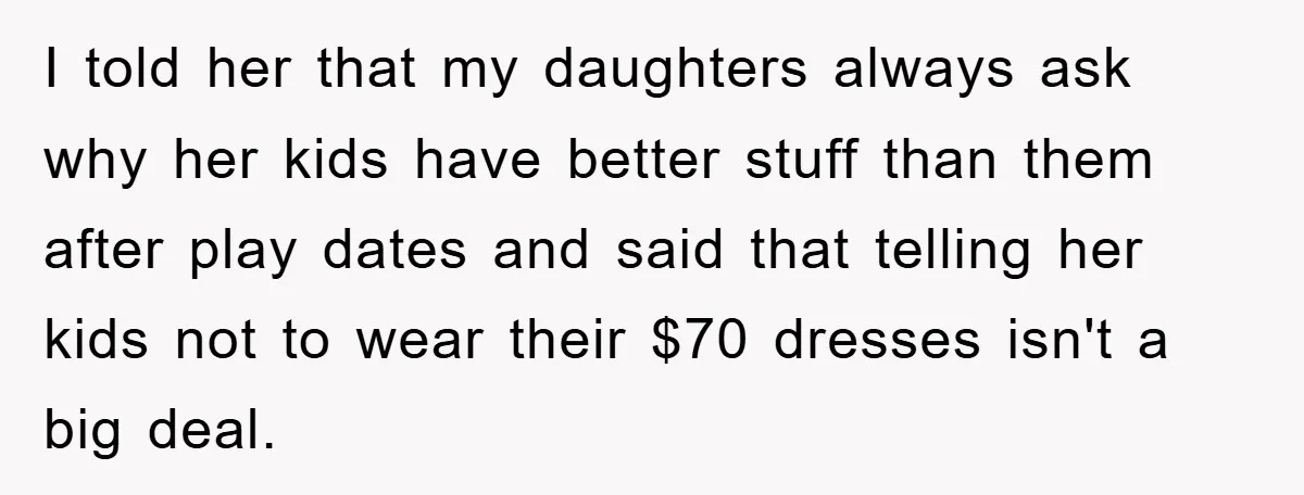 I told her that my daughters always ask why her kids have better stuff than them after play dates and said that telling her kids not to wear their $70...