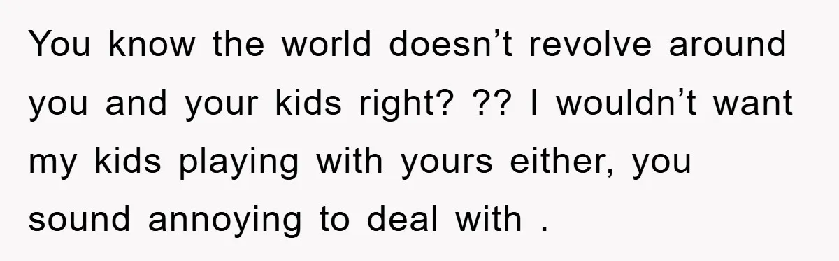 You know the world doesn’t revolve around you and your kids right? ?? I wouldn’t want my kids playing with yours either, you sound annoying to deal with .