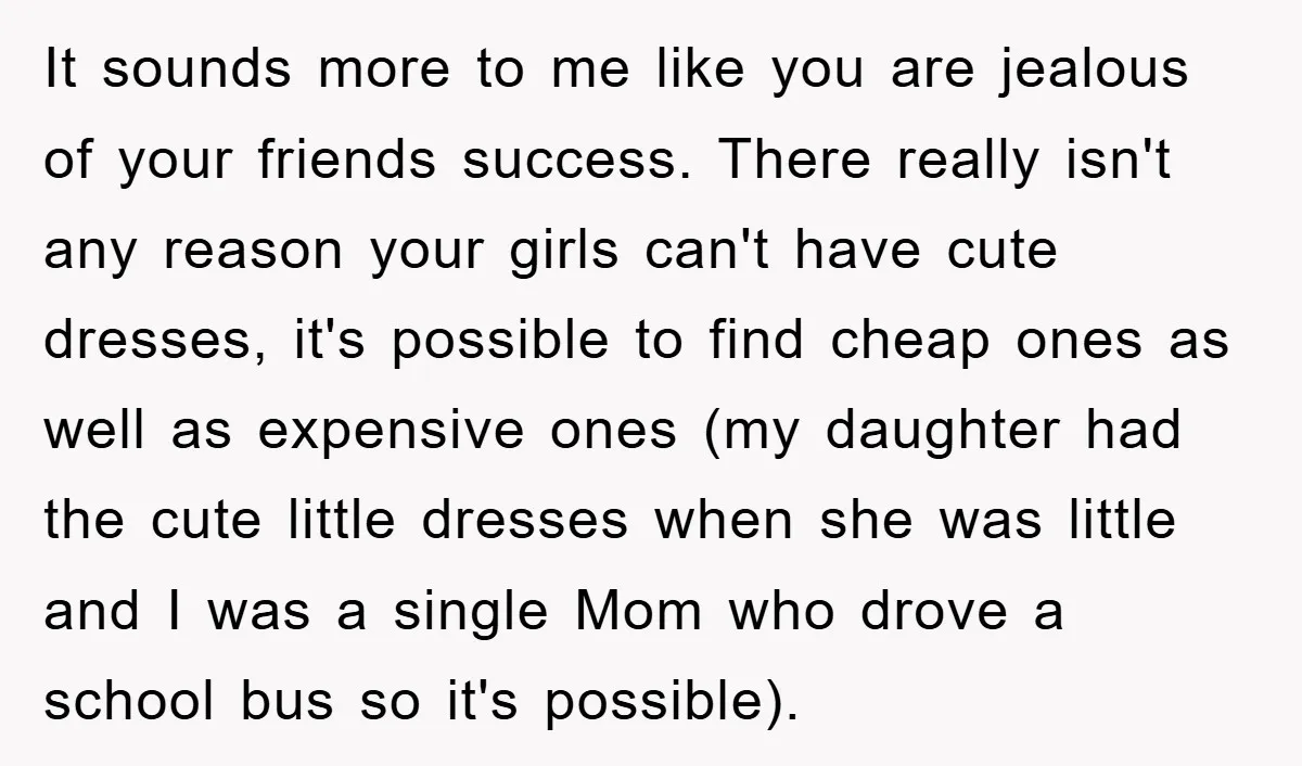 It sounds more to me like you are jealous of your friends success. There really isn't any reason your girls can't have cute dresses, it's possible to find cheap ones...