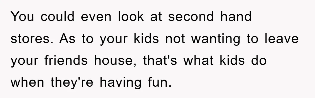 You could even look at second hand stores. As to your kids not wanting to leave your friends house, that's what kids do when they're having fun.