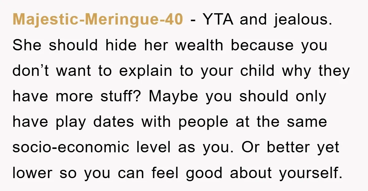 Majestic-Meringue-40 − YTA and jealous. She should hide her wealth because you don’t want to explain to your child why they have more stuff? Maybe you should only have play...