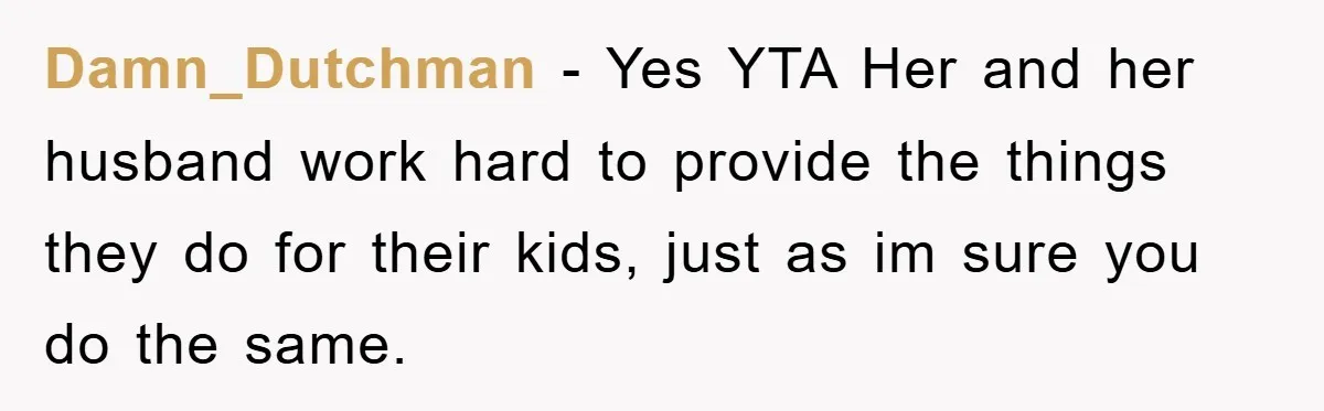 Damn_Dutchman − Yes YTA Her and her husband work hard to provide the things they do for their kids, just as im sure you do the same.