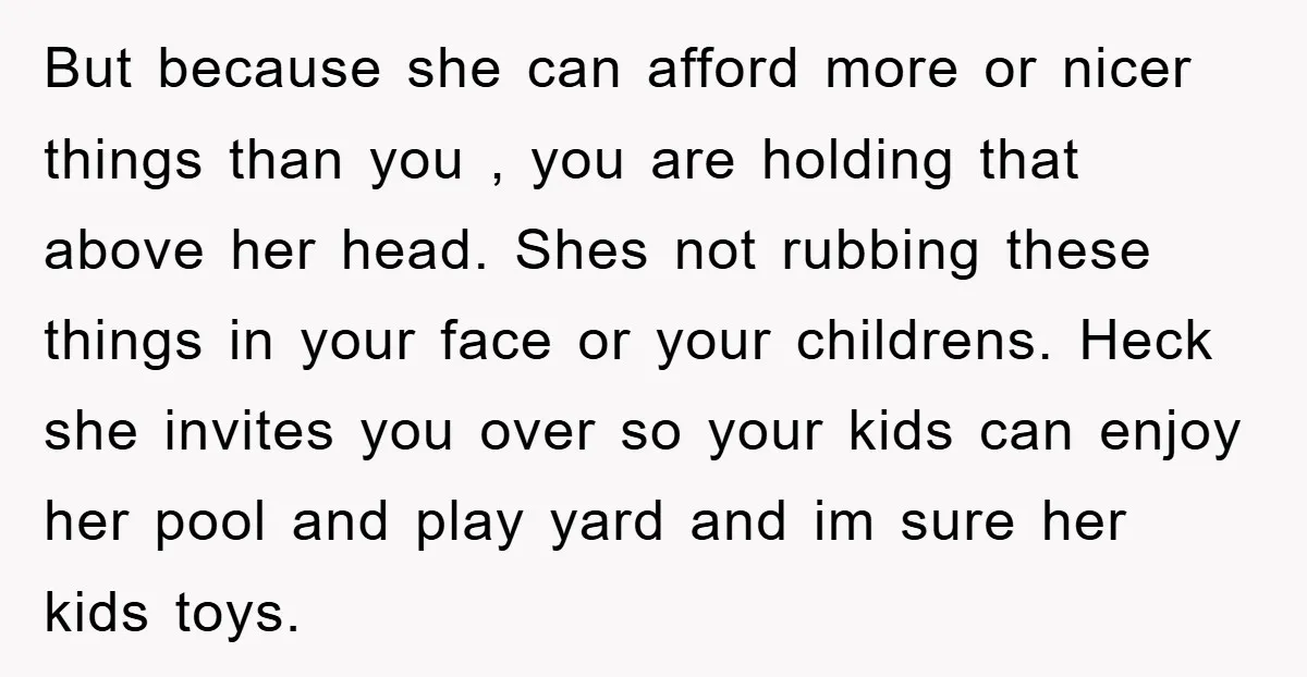 But because she can afford more or nicer things than you , you are holding that above her head. Shes not rubbing these things in your face or your childrens....