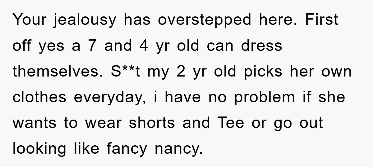 Your jealousy has overstepped here. First off yes a 7 and 4 yr old can dress themselves. S**t my 2 yr old picks her own clothes everyday, i have no...