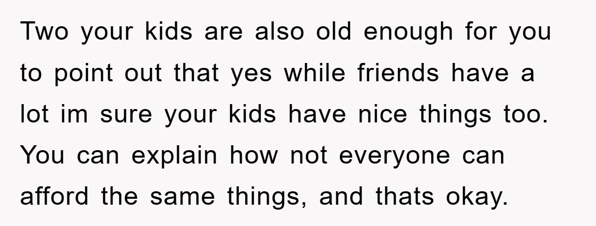Two your kids are also old enough for you to point out that yes while friends have a lot im sure your kids have nice things too. You can explain...