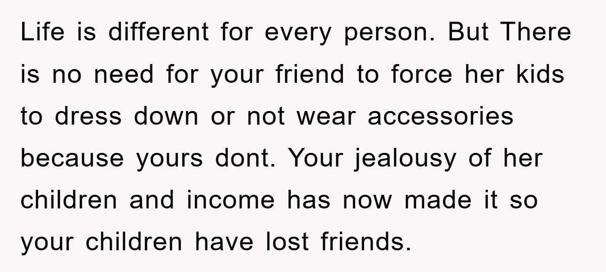 Life is different for every person. But There is no need for your friend to force her kids to dress down or not wear accessories because yours dont. Your jealousy...