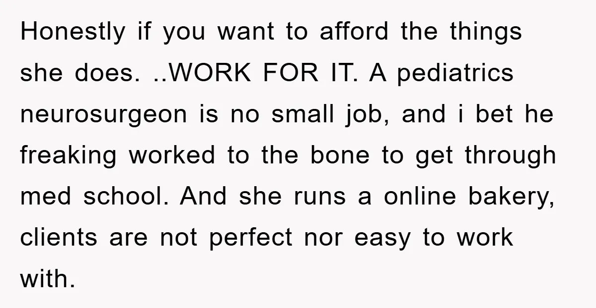 Honestly if you want to afford the things she does. ..WORK FOR IT. A pediatrics neurosurgeon is no small job, and i bet he freaking worked to the bone to...
