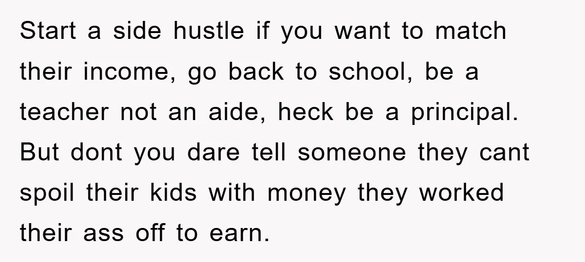 Start a side hustle if you want to match their income, go back to school, be a teacher not an aide, heck be a principal. But dont you dare tell...