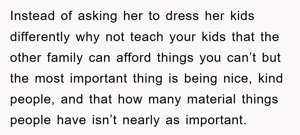 Instead of asking her to dress her kids differently why not teach your kids that the other family can afford things you can’t but the most important thing is being...