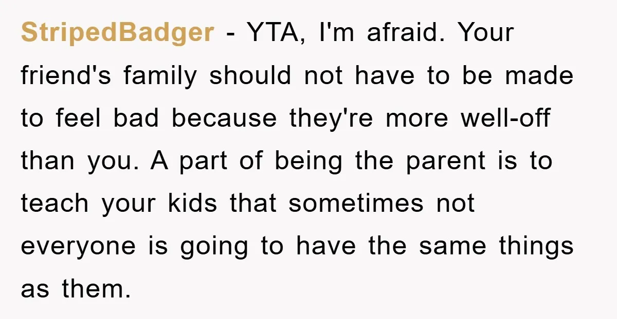 StripedBadger − YTA, I'm afraid. Your friend's family should not have to be made to feel bad because they're more well-off than you. A part of being the parent is...