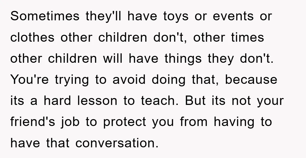 Sometimes they'll have toys or events or clothes other children don't, other times other children will have things they don't. You're trying to avoid doing that, because its a hard...