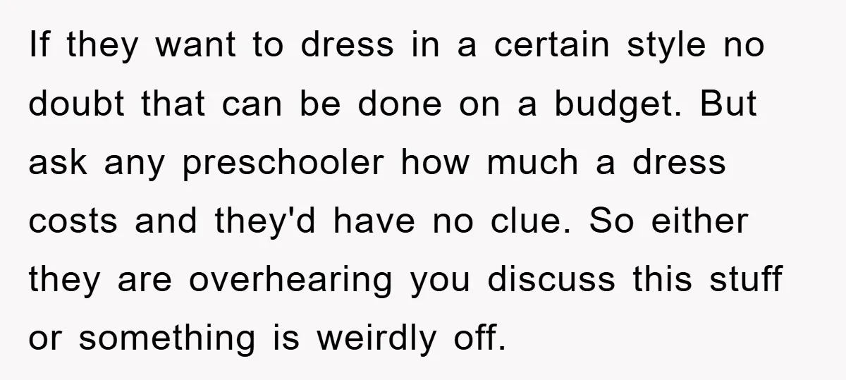 If they want to dress in a certain style no doubt that can be done on a budget. But ask any preschooler how much a dress costs and they'd have...