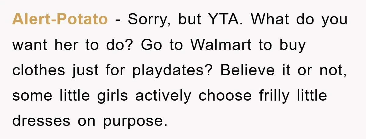 Alert-Potato − Sorry, but YTA. What do you want her to do? Go to Walmart to buy clothes just for playdates? Believe it or not, some little girls actively choose...