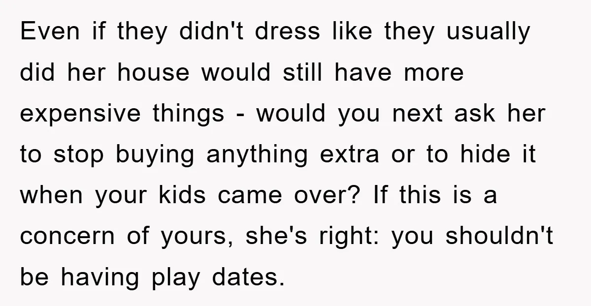 Even if they didn't dress like they usually did her house would still have more expensive things - would you next ask her to stop buying anything extra or to...