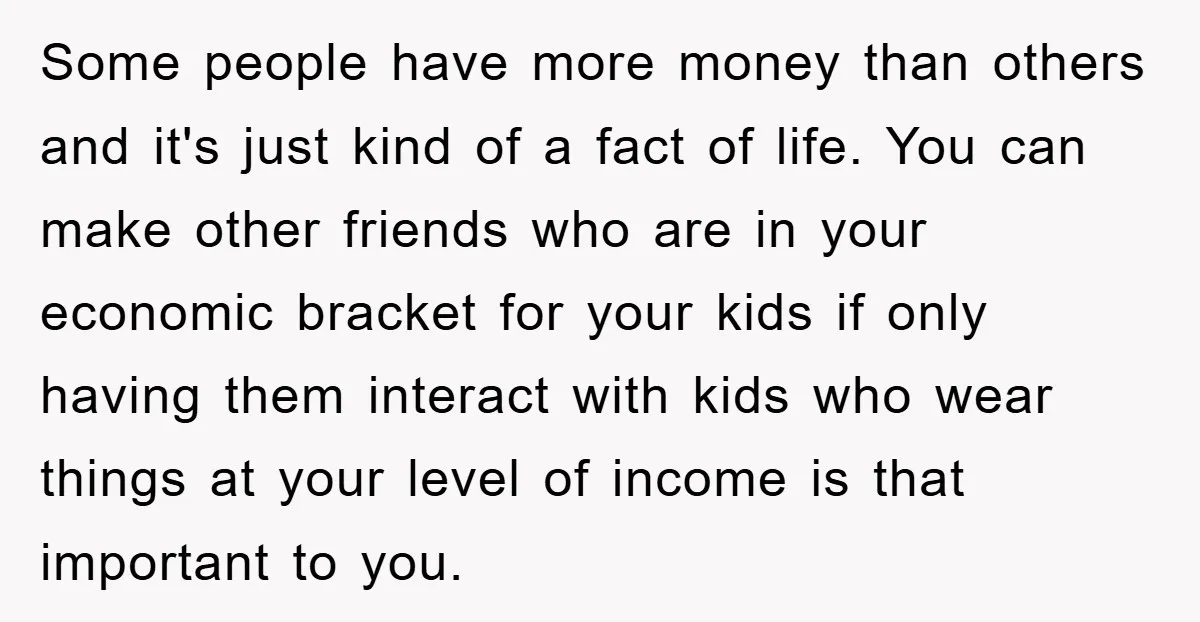 Some people have more money than others and it's just kind of a fact of life. You can make other friends who are in your economic bracket for your kids...