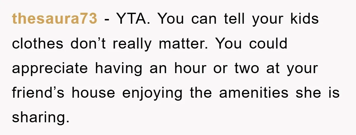 thesaura73 − YTA. You can tell your kids clothes don’t really matter. You could appreciate having an hour or two at your friend’s house enjoying the amenities she is sharing.