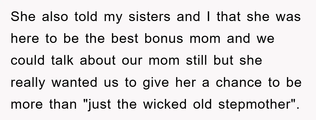 She also told my sisters and I that she was here to be the best bonus mom and we could talk about our mom still but she really wanted us...