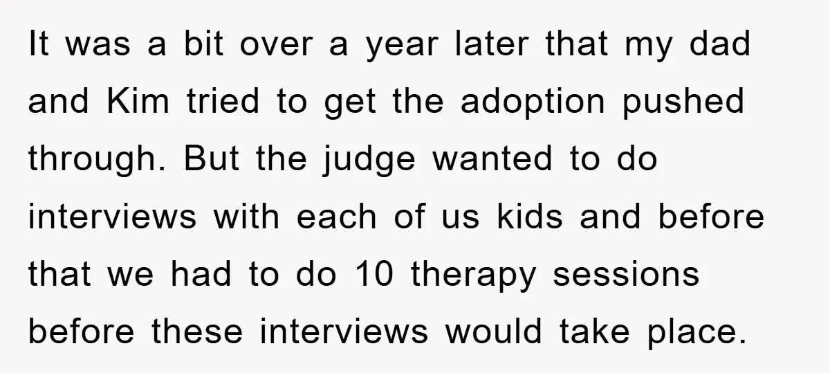 It was a bit over a year later that my dad and Kim tried to get the adoption pushed through. But the judge wanted to do interviews with each of...
