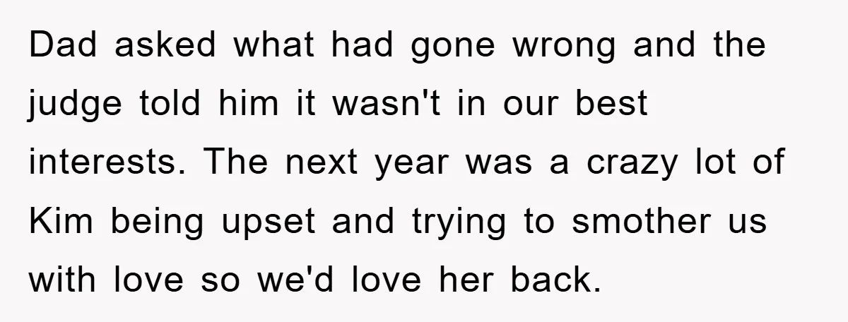 Dad asked what had gone wrong and the judge told him it wasn't in our best interests. The next year was a crazy lot of Kim being upset and trying...