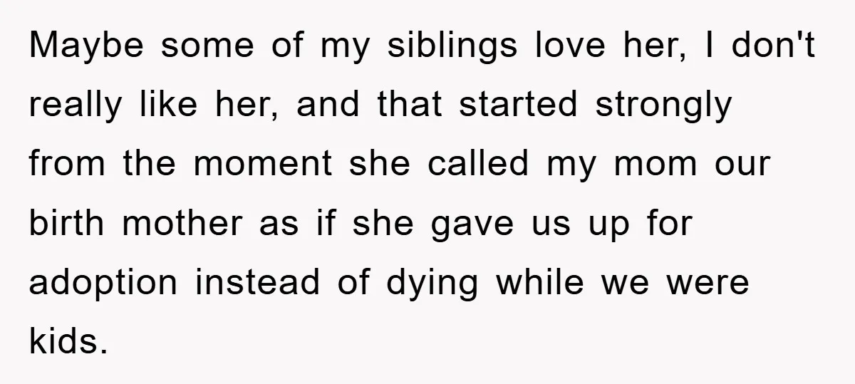 Maybe some of my siblings love her, I don't really like her, and that started strongly from the moment she called my mom our birth mother as if she gave...