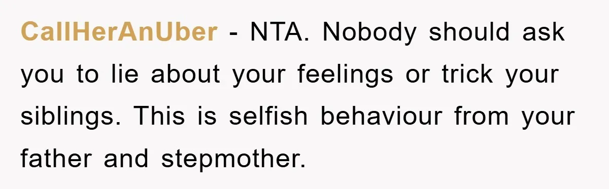 CallHerAnUber - NTA. Nobody should ask you to lie about your feelings or trick your siblings. This is selfish behaviour from your father and stepmother.