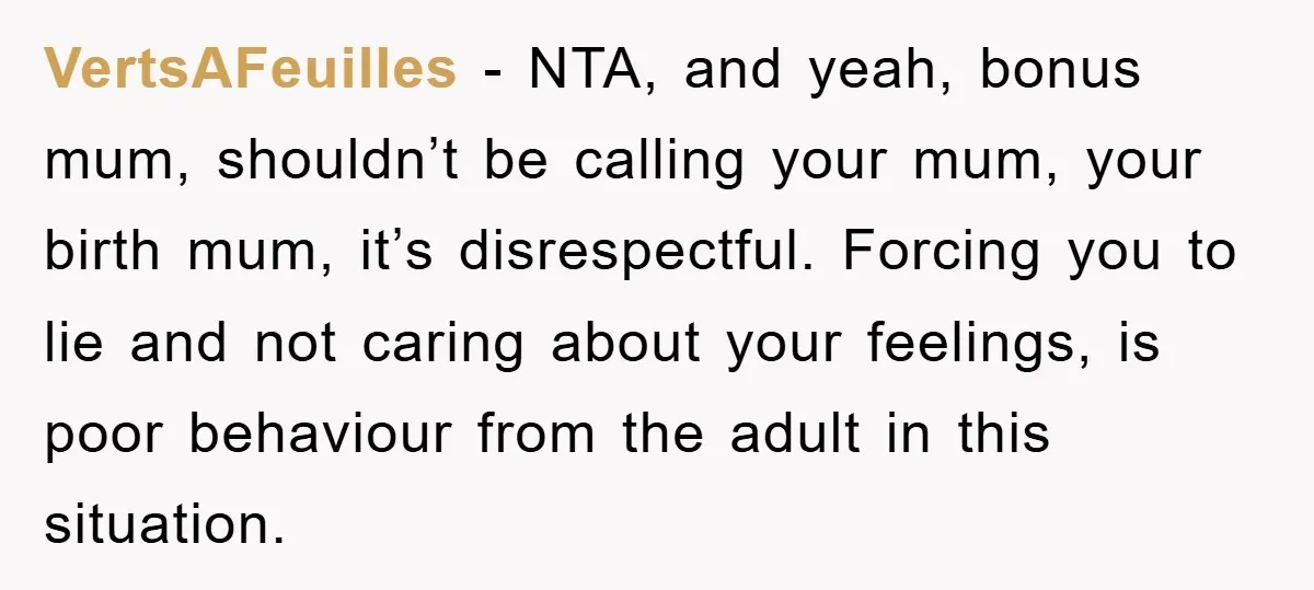 VertsAFeuilles - NTA, and yeah, bonus mum, shouldn’t be calling your mum, your birth mum, it’s disrespectful. Forcing you to lie and not caring about your feelings, is poor behaviour...