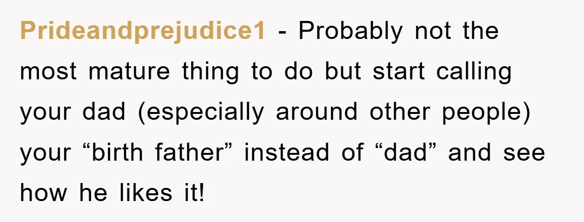 Prideandprejudice1 - Probably not the most mature thing to do but start calling your dad (especially around other people) your “birth father” instead of “dad” and see how he likes...