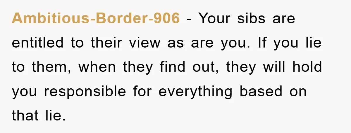 Ambitious-Border-906 - Your sibs are entitled to their view as are you. If you lie to them, when they find out, they will hold you responsible for everything based on...