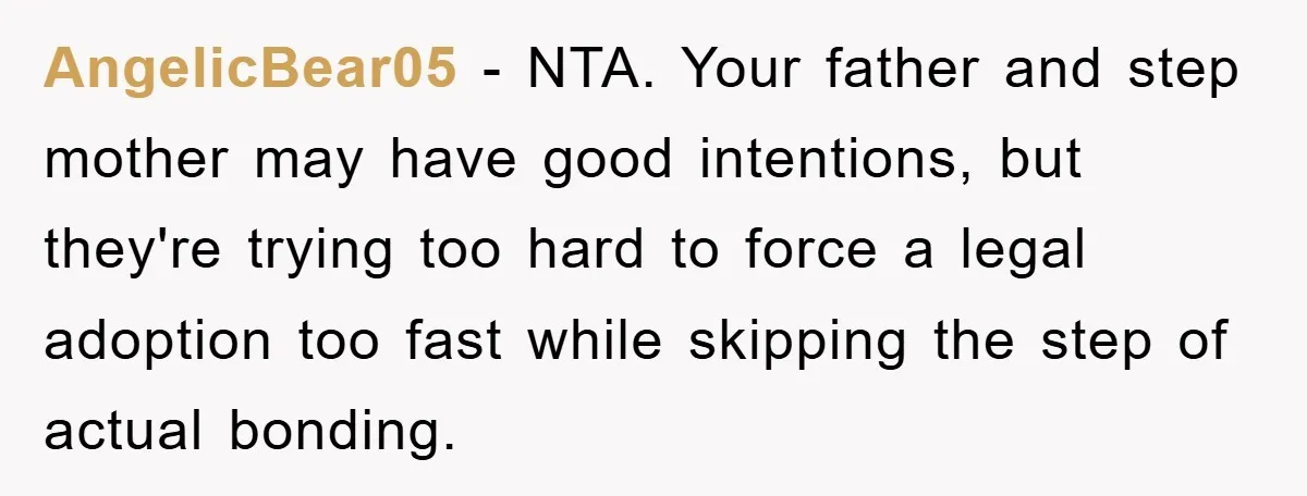 AngelicBear05 - NTA. Your father and step mother may have good intentions, but they're trying too hard to force a legal adoption too fast while skipping the step of actual...
